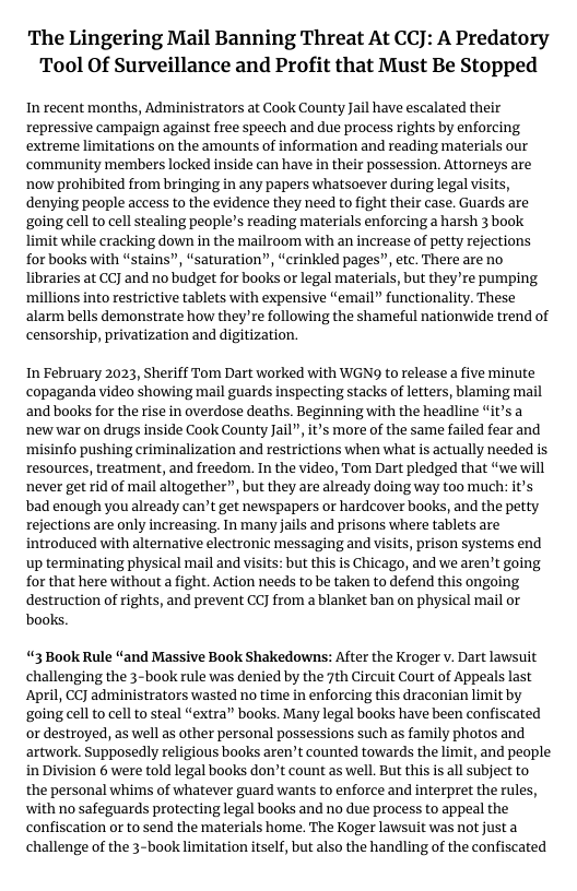 The Lingering Mail Banning Threat At CCJ: A Predatory Tool Of Surveillance and Profit that Must Be Stopped  In recent months, Administrators at Cook County Jail have escalated their repressive campaign against free speech and due process rights by enforcing extreme limitations on the amounts of information and reading materials our ‘community members locked inside can have in their possession. Attorneys are ‘now prohibited from bringing in any papers whatsoever during legal visits, denying people access to the evidence they need to fight their case. Guards are going cel to cell stealing people’s reading materials enforcing a harsh 3 book limit while cracking down in the mailroom with an increase of petty rejections for books with “stains”, “saturation”, “crinkled pages”, etc. There are no libraries at CCJ and no budget for books or legal materials, but they’re pumping ‘millions into restrictive tablets with expensive “email” functionality. These alarm bells demonstrate how they’re following the shameful nationwide trend of censorship, privatization and digitization.  In February 2023, Sheriff Tom Dart worked with WGN9 to release a five minute copaganda video showing mail guards inspecting stacks of letters, blaming mail ‘and books for the rise in overdose deaths. Beginning with the headline “it’s a ‘new war on drugs inside Cook County Jail”, it’s more of the same failed fear and ‘misinfo pushing criminalization and restrictions when what is actually needed is resources, treatment, and freedom. In the video, Tom Dart pledged that “we will ‘never get rid of mail altogether”, but they are already doing way too much: it’s bad enough you already can’t get newspapers or hardcover books, and the petty rejections are only increasing In many jails and prisons where tablets are introduced with alternative electronic messaging and visits, prison systems end up terminating physical mail and visits: but this is Chicago, and we aren’t going for that here without a fight. Action needs to be taken to defend this ongoing destruction of rights, and prevent CC] from a blanket ban on physical mail or books.  “3 Book Rule “and Massive Book Shakedowns: After the Kroger v. Dart lawsuit challenging the 3-book rule was denied by the 7th Circuit Court of Appeals last April, CCJ administrators wasted no time in enforcing this draconian limit by going cell to cell to steal “extra” books. Many legal books have been confiscated or destroyed, as well as other personal possessions such as family photos and artwork. Supposedly religious books aren’t counted towards the limit, and people in Division 6 were told legal books don’t count as well. But this is all subject to the personal whims of whatever guard wants to enforce and interpret the rules, with no safeguards protecting legal books and no due process to appeal the confiscation or to send the materials home. The Koger lawsuit was not justa challenge of the 3-book limitation itself, but also the handling of the confiscated 